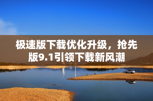 極速版下載優(yōu)化升級，搶先版9.1引領下載新風潮