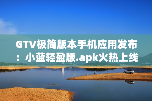 GTV極簡版本手機應用發(fā)布：小藍輕盈版.apk火熱上線,降低內(nèi)存占用,流暢體驗!
