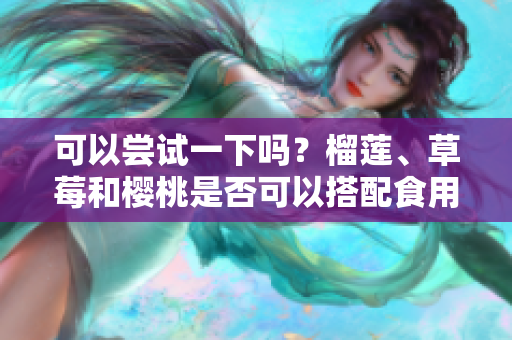可以嘗試一下嗎？榴蓮、草莓和櫻桃是否可以搭配食用？