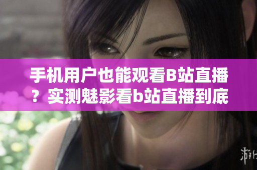手機用戶也能觀看B站直播？實測魅影看b站直播到底如何？