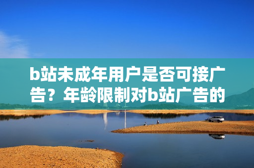 b站未成年用戶是否可接廣告？年齡限制對(duì)b站廣告的影響