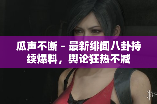 瓜聲不斷 – 最新緋聞八卦持續(xù)爆料，輿論狂熱不減