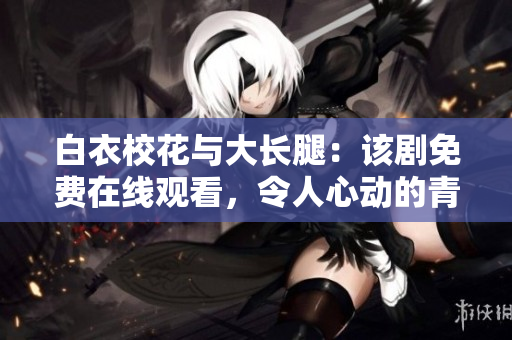 白衣?；ㄅc大長腿：該劇免費在線觀看，令人心動的青春愛情故事