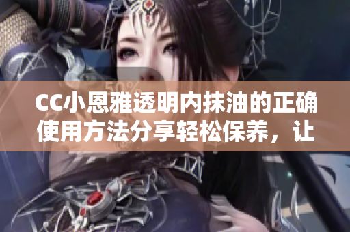 CC小恩雅透明內(nèi)抹油的正確使用方法分享輕松保養(yǎng)，讓你的皮膚更加滋潤與亮澤!