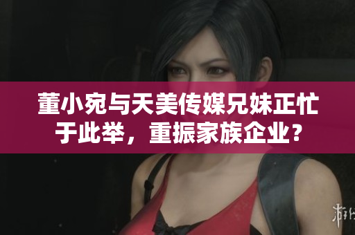 董小宛與天美傳媒兄妹正忙于此舉，重振家族企業(yè)？
