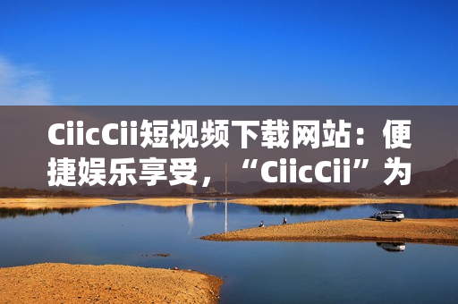 CiicCii短視頻下載網(wǎng)站：便捷娛樂享受，“CiicCii”為你打造快樂視頻時(shí)光