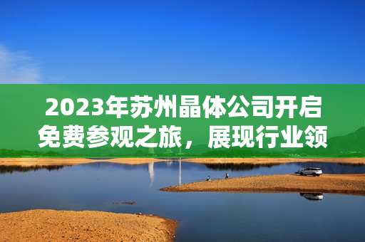 2023年蘇州晶體公司開啟免費參觀之旅，展現(xiàn)行業(yè)領(lǐng)先技術(shù)及創(chuàng)新成果
