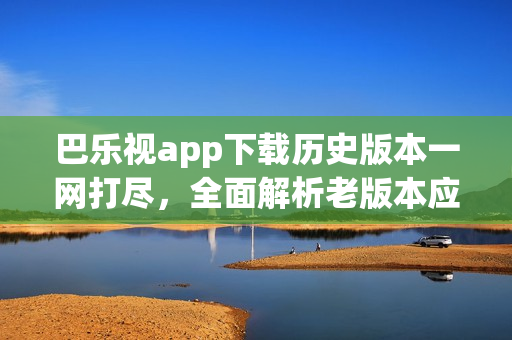 巴樂(lè)視app下載歷史版本一網(wǎng)打盡，全面解析老版本應(yīng)用獲取途徑