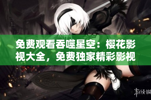 免費(fèi)觀(guān)看吞噬星空：櫻花影視大全，免費(fèi)獨(dú)家精彩影視資源等你來(lái)看！